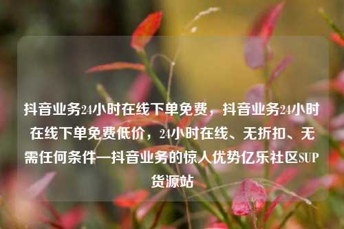 抖音业务24小时在线下单免费	，抖音业务24小时在线下单免费低价，24小时在线、无折扣	、无需任何条件—抖音业务的惊人优势亿乐社区SUP货源站  第1张